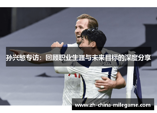 孙兴慜专访：回顾职业生涯与未来目标的深度分享