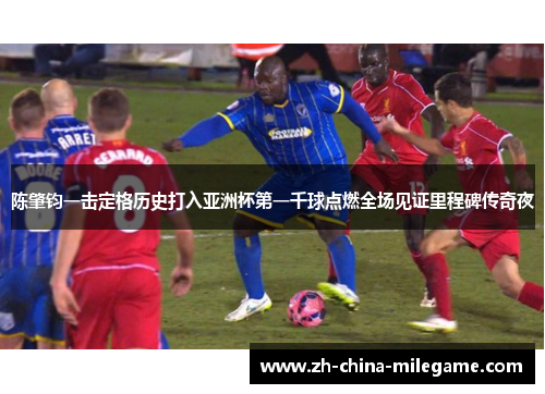 陈肇钧一击定格历史打入亚洲杯第一千球点燃全场见证里程碑传奇夜