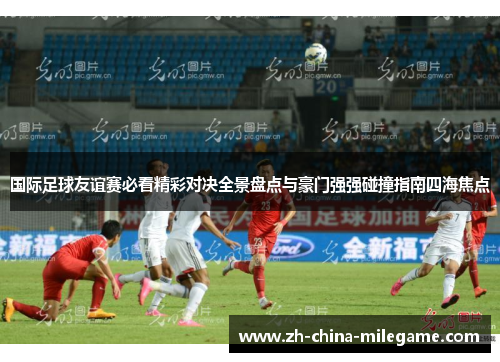 国际足球友谊赛必看精彩对决全景盘点与豪门强强碰撞指南四海焦点