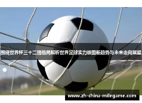 围绕世界杯三十二强格局解析世界足球实力版图新趋势与未来走向展望